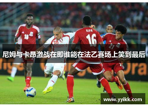 尼姆与卡昂激战在即谁能在法乙赛场上笑到最后